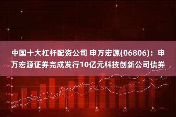 中国十大杠杆配资公司 申万宏源(06806)：申万宏源证券完成发行10亿元科技创新公司债券