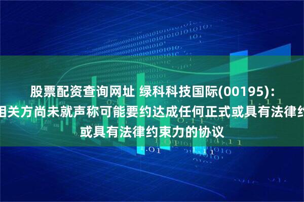 股票配资查询网址 绿科科技国际(00195)：公司与利益相关方尚未就声称可能要约达成任何正式或具有法律约束力的协议