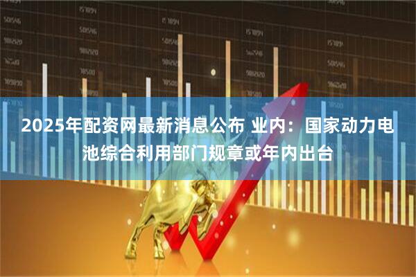 2025年配资网最新消息公布 业内：国家动力电池综合利用部门规章或年内出台