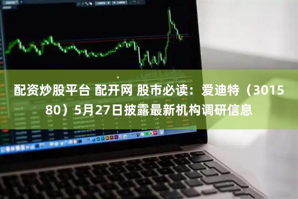 配资炒股平台 配开网 股市必读：爱迪特（301580）5月27日披露最新机构调研信息