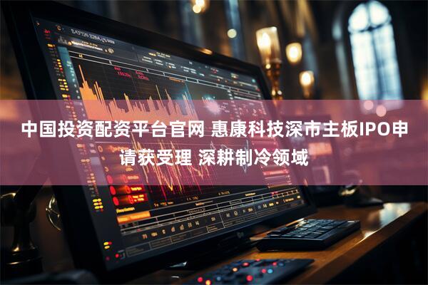 中国投资配资平台官网 惠康科技深市主板IPO申请获受理 深耕制冷领域