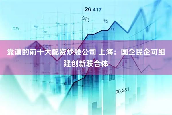 靠谱的前十大配资炒股公司 上海：国企民企可组建创新联合体