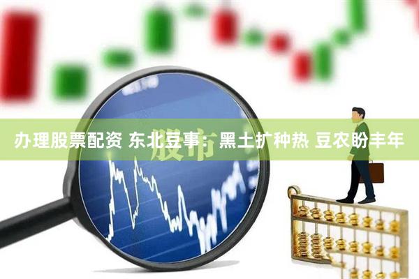 办理股票配资 东北豆事：黑土扩种热 豆农盼丰年
