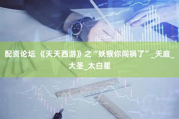 配资论坛 《天天西游》之“妖猴你闯祸了”_天庭_大圣_太白星
