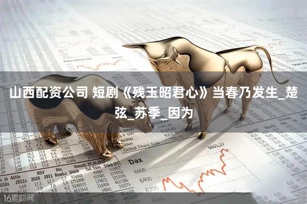 山西配资公司 短剧《残玉昭君心》当春乃发生_楚弦_苏季_因为