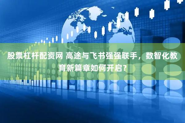 股票杠杆配资网 高途与飞书强强联手，数智化教育新篇章如何开启？