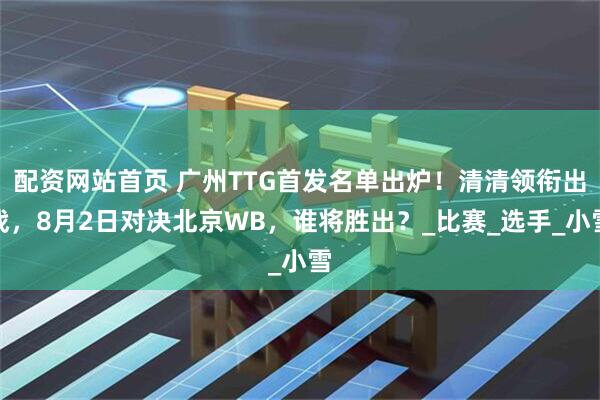 配资网站首页 广州TTG首发名单出炉！清清领衔出战，8月2日对决北京WB，谁将胜出？_比赛_选手_小雪