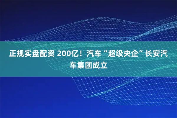 正规实盘配资 200亿！汽车“超级央企”长安汽车集团成立