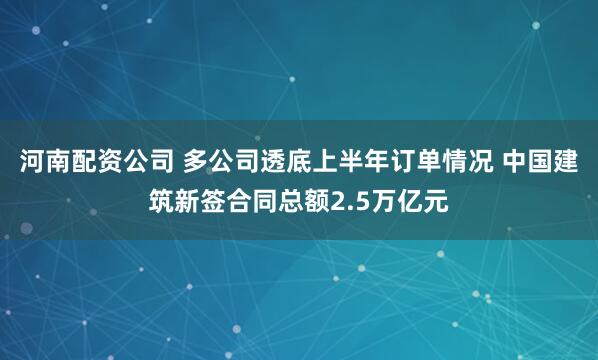 河南配资公司 多公司透底上半年订单情况 中国建筑新签合同总额2.5万亿元