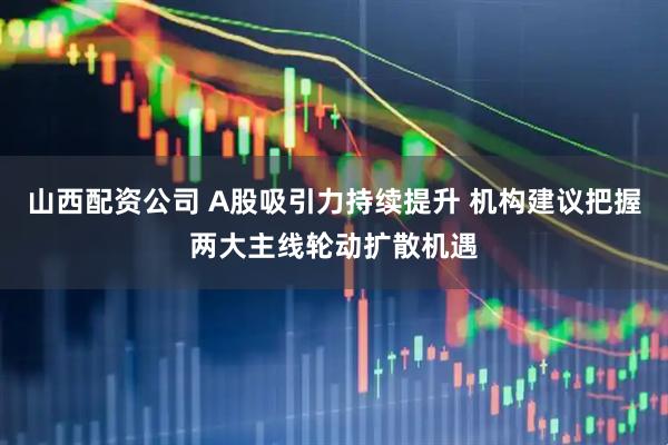 山西配资公司 A股吸引力持续提升 机构建议把握两大主线轮动扩散机遇