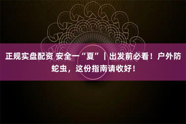 正规实盘配资 安全一“夏”｜出发前必看！户外防蛇虫，这份指南请收好！