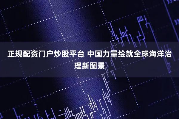 正规配资门户炒股平台 中国力量绘就全球海洋治理新图景