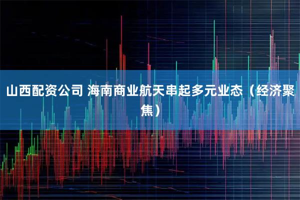 山西配资公司 海南商业航天串起多元业态（经济聚焦）