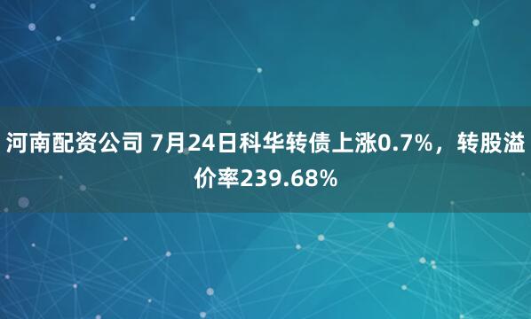 河南配资公司 7月24日科华转债上涨0.7%，转股溢价率239.68%