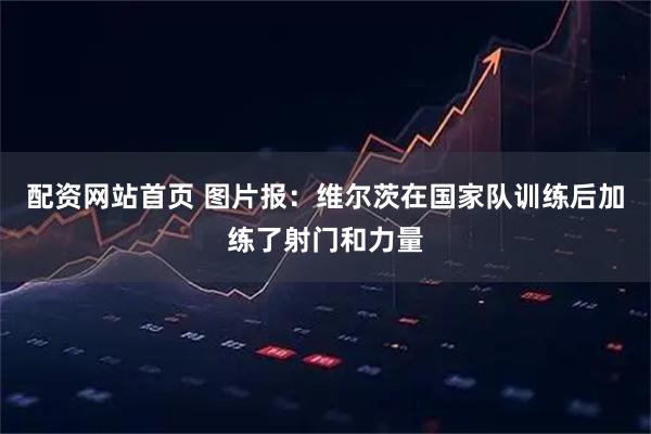 配资网站首页 图片报:维尔茨在国家队训练后加练了射门和力量