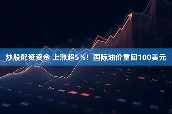 炒股配资资金 上涨超5%!国际油价重回100美元