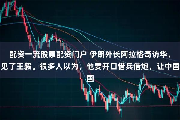 配资一流股票配资门户 伊朗外长阿拉格奇访华，见了王毅。很多人以为，他要开口借兵借炮，让中国